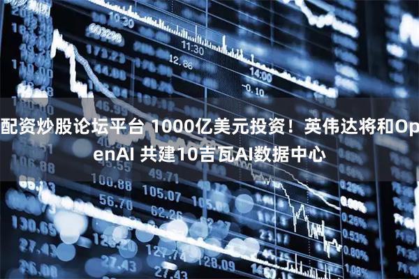 配资炒股论坛平台 1000亿美元投资！英伟达将和OpenAI 共建10吉瓦AI数据中心