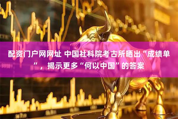 配资门户网网址 中国社科院考古所晒出“成绩单”，揭示更多“何以中国”的答案