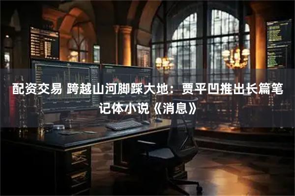 配资交易 跨越山河脚踩大地：贾平凹推出长篇笔记体小说《消息》