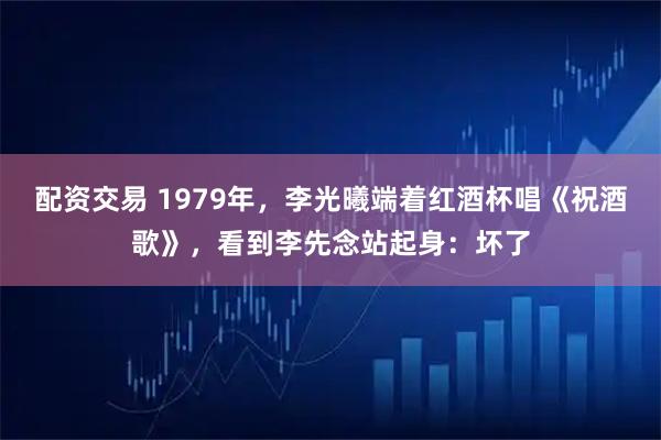 配资交易 1979年,李光曦端着红酒杯唱《祝酒歌》,看到李先念站起身:坏了