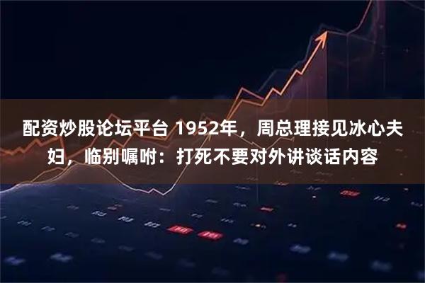 配资炒股论坛平台 1952年，周总理接见冰心夫妇，临别嘱咐：打死不要对外讲谈话内容