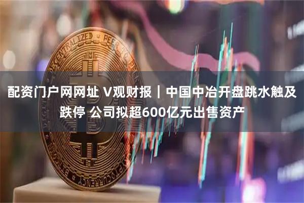配资门户网网址 V观财报｜中国中冶开盘跳水触及跌停 公司拟超600亿元出售资产