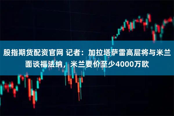 股指期货配资官网 记者：加拉塔萨雷高层将与米兰面谈福法纳，米兰要价至少4000万欧