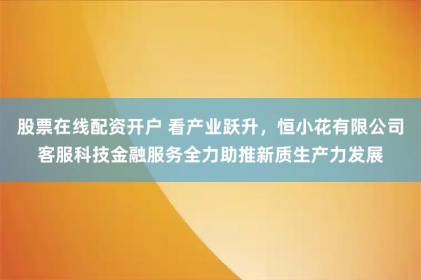 股票在线配资开户 看产业跃升，恒小花有限公司客服科技金融服务全力助推新质生产力发展