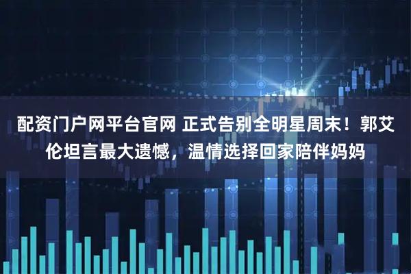 配资门户网平台官网 正式告别全明星周末！郭艾伦坦言最大遗憾，温情选择回家陪伴妈妈