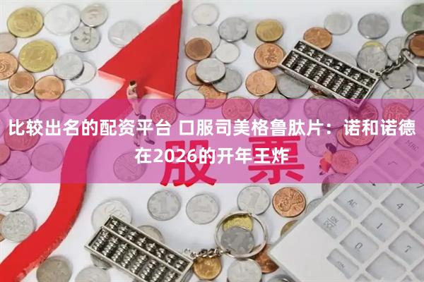 比较出名的配资平台 口服司美格鲁肽片：诺和诺德在2026的开年王炸