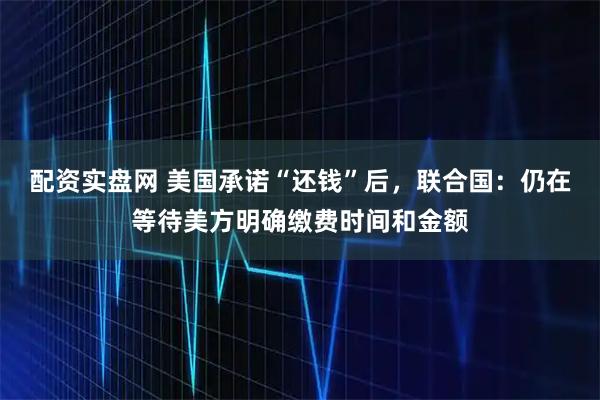 配资实盘网 美国承诺“还钱”后，联合国：仍在等待美方明确缴费时间和金额