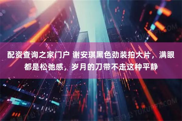 配资查询之家门户 谢安琪黑色劲装拍大片，满眼都是松弛感，岁月的刀带不走这种平静