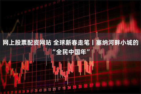 网上股票配资网站 全球新春走笔丨塞纳河畔小城的“全民中国年”