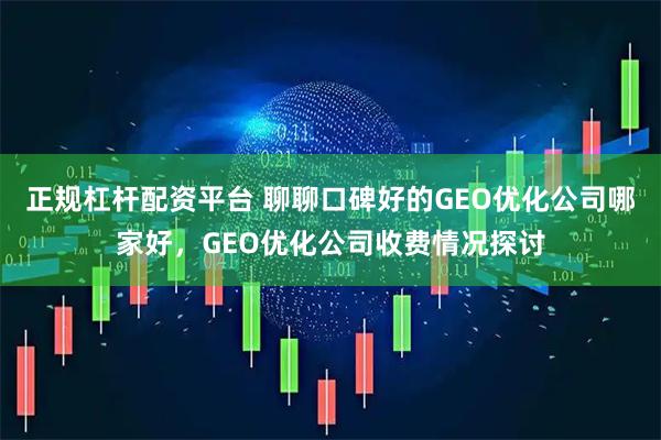 正规杠杆配资平台 聊聊口碑好的GEO优化公司哪家好，GEO优化公司收费情况探讨