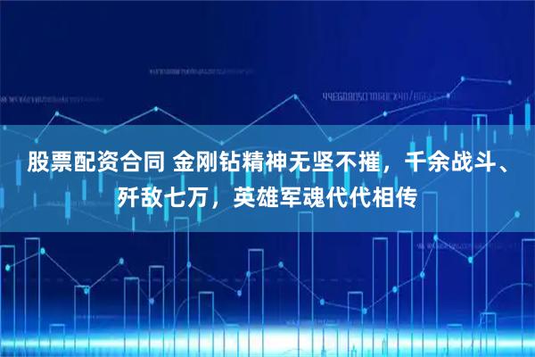 股票配资合同 金刚钻精神无坚不摧，千余战斗、歼敌七万，英雄军魂代代相传