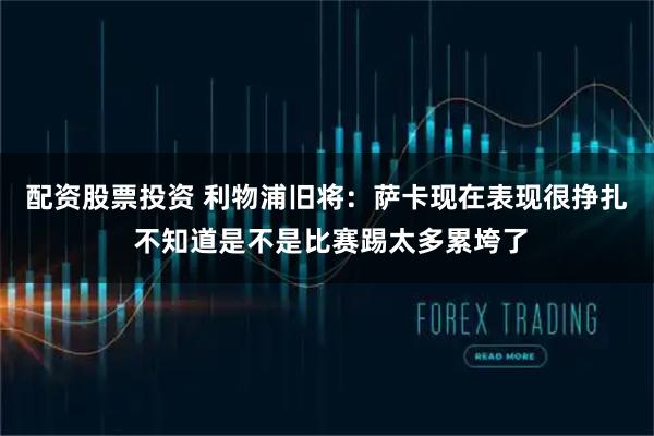 配资股票投资 利物浦旧将:萨卡现在表现很挣扎 不知道是不是比赛踢太多累垮了