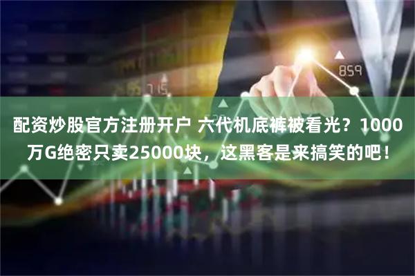 配资炒股官方注册开户 六代机底裤被看光？1000万G绝密只卖25000块，这黑客是来搞笑的吧！