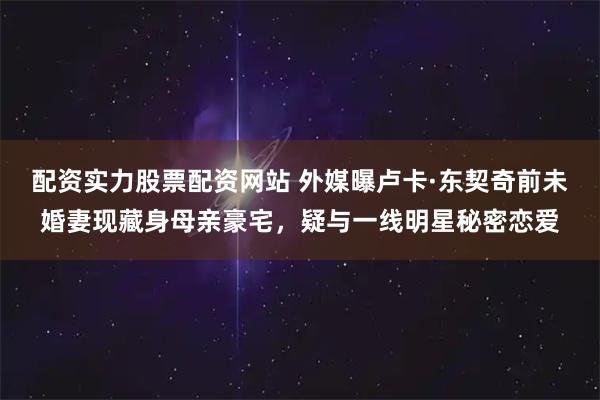 配资实力股票配资网站 外媒曝卢卡·东契奇前未婚妻现藏身母亲豪宅,疑与一线明星秘密恋爱
