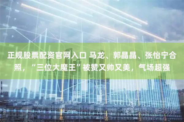 正规股票配资官网入口 马龙、郭晶晶、张怡宁合照，“三位大魔王”被赞又帅又美，气场超强