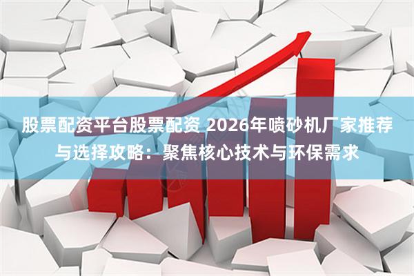 股票配资平台股票配资 2026年喷砂机厂家推荐与选择攻略：聚焦核心技术与环保需求