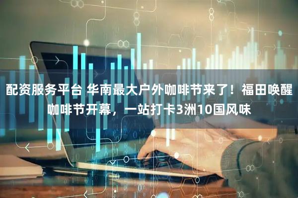 配资服务平台 华南最大户外咖啡节来了！福田唤醒咖啡节开幕，一站打卡3洲10国风味