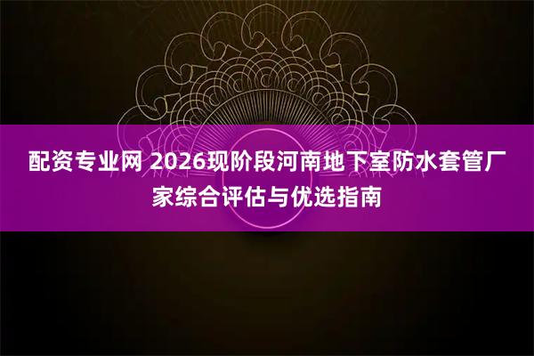 配资专业网 2026现阶段河南地下室防水套管厂家综合评估与优选指南