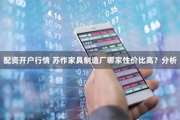 配资开户行情 苏作家具制造厂哪家性价比高？分析