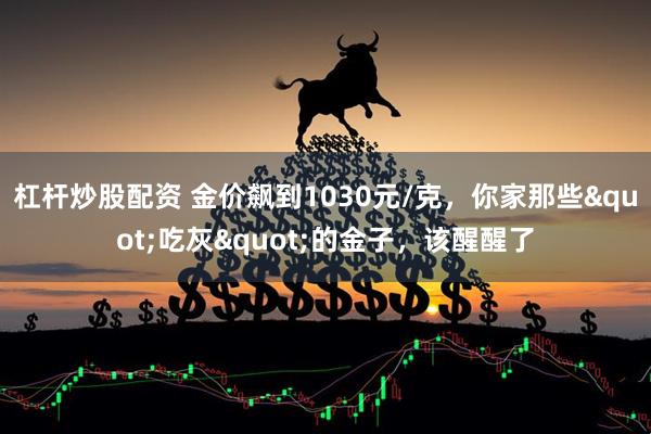 杠杆炒股配资 金价飙到1030元/克,你家那些"吃灰"的金子,该醒醒了