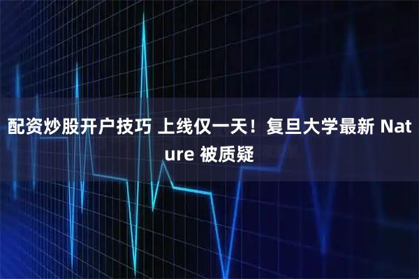 配资炒股开户技巧 上线仅一天！复旦大学最新 Nature 被质疑