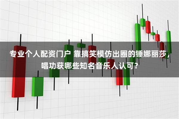 专业个人配资门户 靠搞笑模仿出圈的锤娜丽莎，唱功获哪些知名音乐人认可？