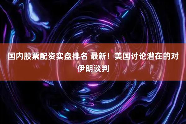 国内股票配资实盘排名 最新！美国讨论潜在的对伊朗谈判