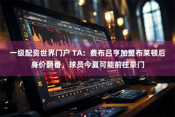 一级配资世界门户 TA：费布吕亨加盟布莱顿后身价翻番，球员今夏可能前往豪门