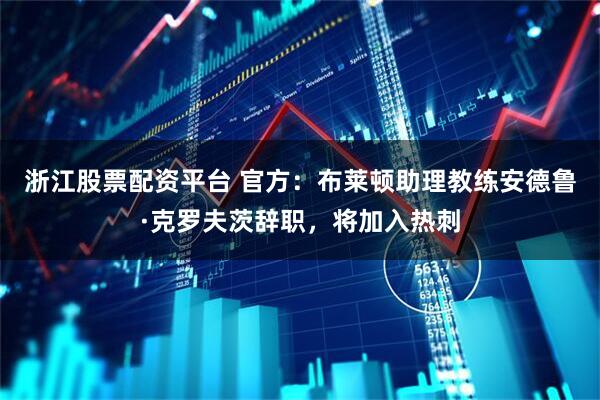 浙江股票配资平台 官方：布莱顿助理教练安德鲁·克罗夫茨辞职，将加入热刺