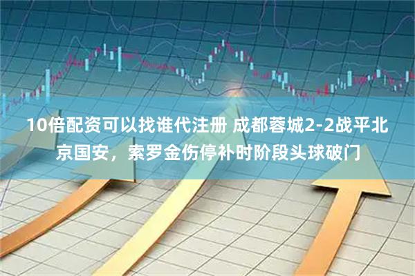 10倍配资可以找谁代注册 成都蓉城2-2战平北京国安,索罗金伤停补时阶段头球破门