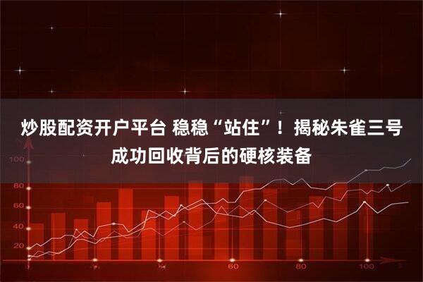 炒股配资开户平台 稳稳“站住”！揭秘朱雀三号成功回收背后的硬核装备