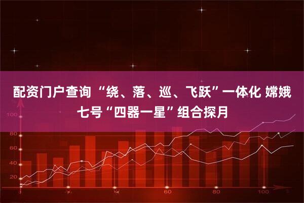 配资门户查询 “绕、落、巡、飞跃”一体化 嫦娥七号“四器一星”组合探月