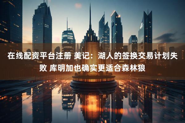 在线配资平台注册 美记：湖人的签换交易计划失败 库明加也确实更适合森林狼