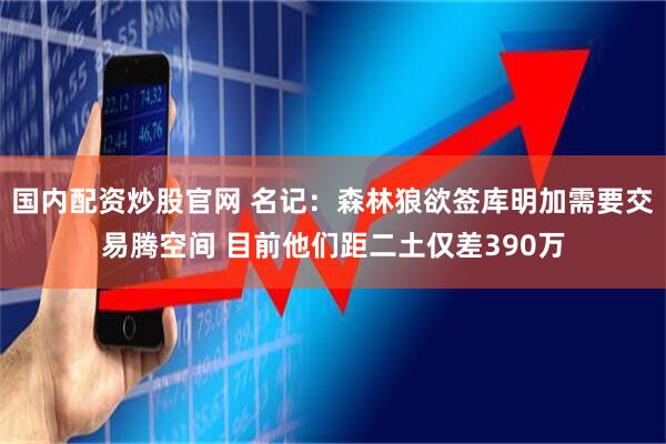 国内配资炒股官网 名记：森林狼欲签库明加需要交易腾空间 目前他们距二土仅差390万