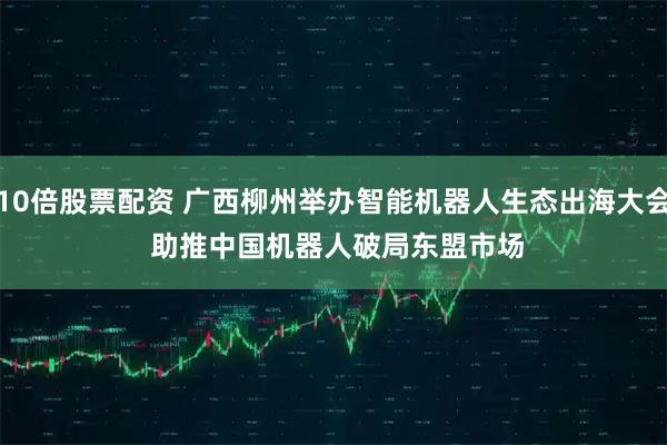 10倍股票配资 广西柳州举办智能机器人生态出海大会 助推中国机器人破局东盟市场