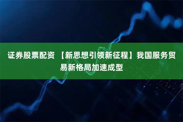 证券股票配资 【新思想引领新征程】我国服务贸易新格局加速成型