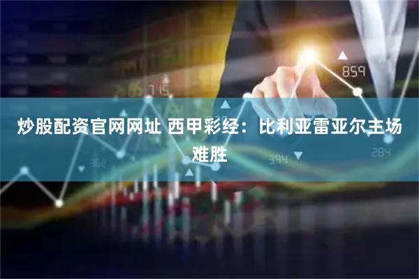 炒股配资官网网址 西甲彩经：比利亚雷亚尔主场难胜