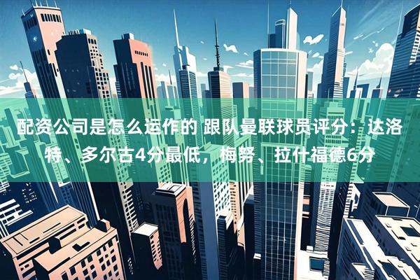 配资公司是怎么运作的 跟队曼联球员评分：达洛特、多尔古4分最低，梅努、拉什福德6分