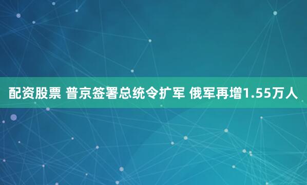 配资股票 普京签署总统令扩军 俄军再增1.55万人